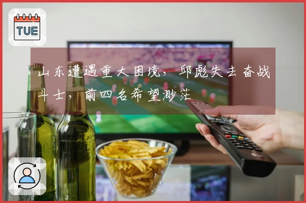 山东遭遇重大困境，邱彪失去奋战斗士，前四名希望渺茫