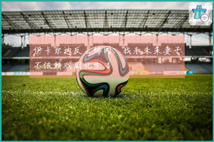 伊卡尔迪反击绯闻：我和未来妻子不依赖戏剧化生活
