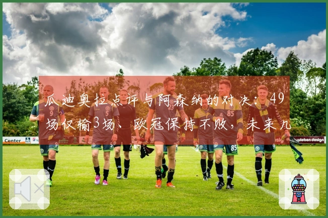 瓜迪奥拉点评与阿森纳的对决：49场仅输3场、欧冠保持不败，未来几周将迎来两场严峻考验