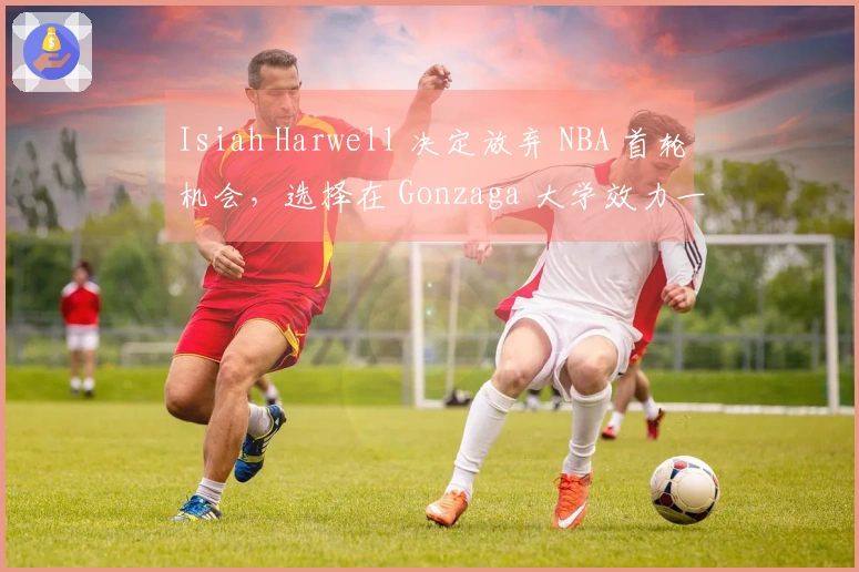 Isiah Harwell 决定放弃 NBA 首轮机会，选择在 Gonzaga 大学效力一年