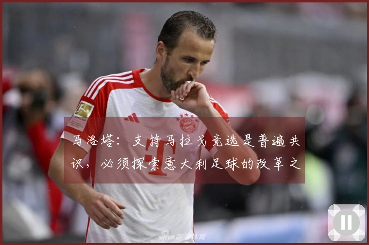 马洛塔：支持马拉戈竞选是普遍共识，必须探索意大利足球的改革之路