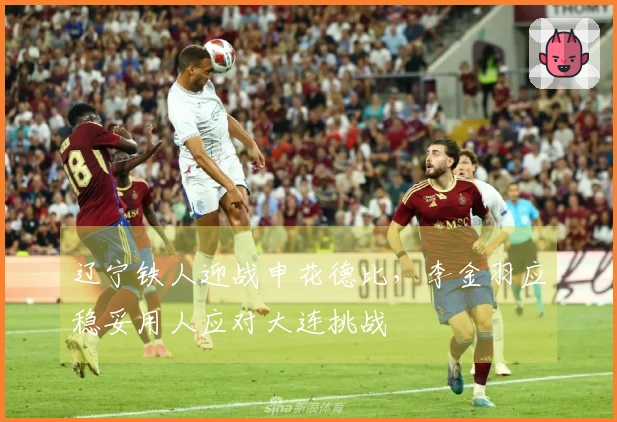 辽宁铁人迎战申花德比，李金羽应稳妥用人应对大连挑战