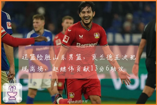 辽篮险胜山东男篮，莫兰德五次犯规离场，赵继伟贡献13分6助攻