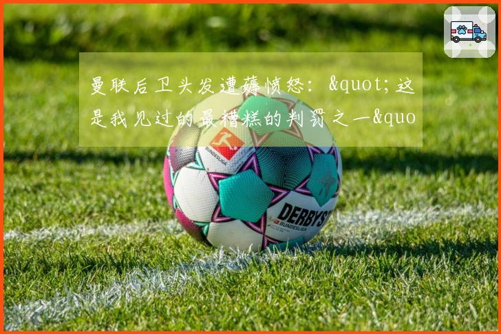 曼联后卫头发遭薅愤怒："这是我见过的最糟糕的判罚之一"