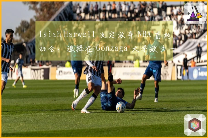 Isiah Harwell 决定放弃 NBA 首轮机会，选择在 Gonzaga 大学效力一年