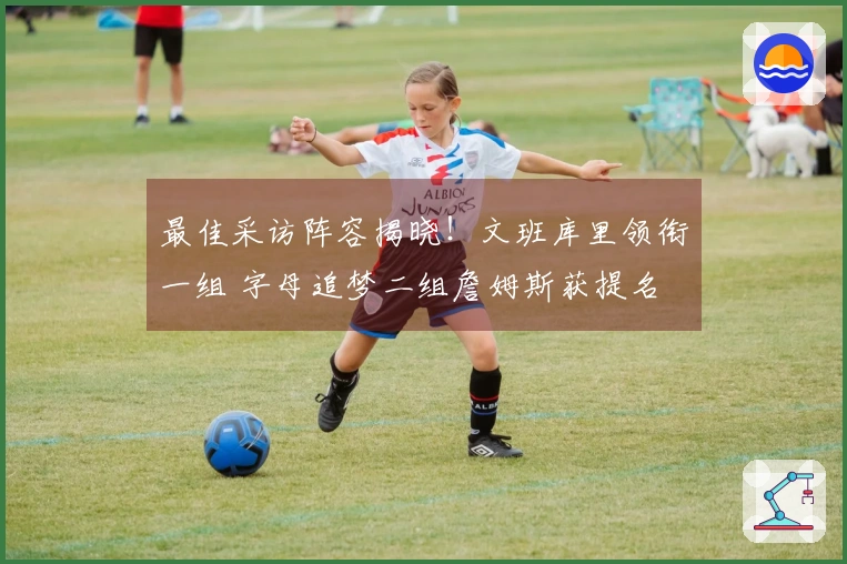 最佳采访阵容揭晓！文班库里领衔一组 字母追梦二组詹姆斯获提名