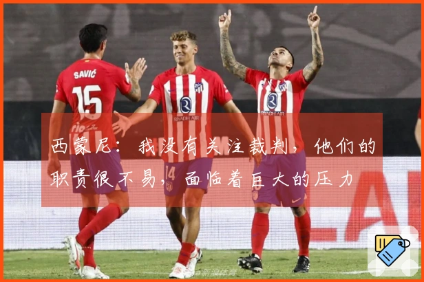 西蒙尼：我没有关注裁判，他们的职责很不易，面临着巨大的压力