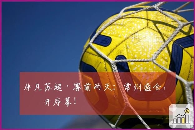 非凡苏超·赛前两天：常州盛会，揭开序幕！