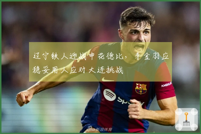 辽宁铁人迎战申花德比，李金羽应稳妥用人应对大连挑战