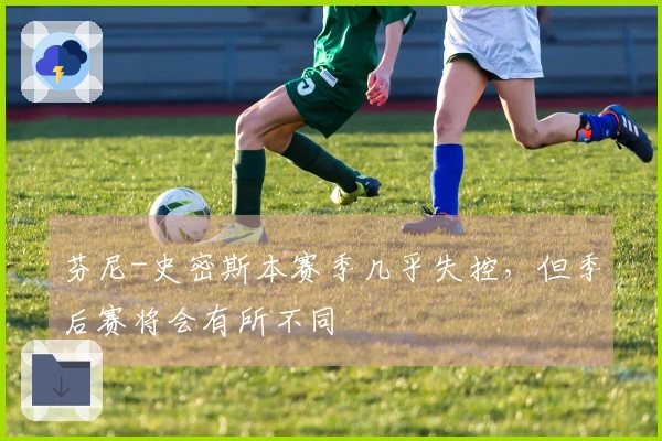 芬尼-史密斯本赛季几乎失控，但季后赛将会有所不同