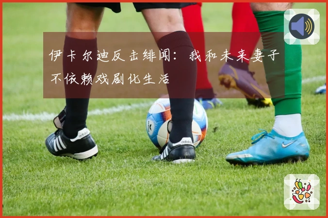 伊卡尔迪反击绯闻：我和未来妻子不依赖戏剧化生活